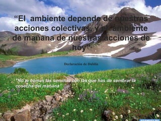 "No te comas las semillas con las que has de sembrar la
cosecha del mañana”
“El ambiente depende de nuestras
acciones colectivas, y el ambiente
de mañana de nuestras acciones de
hoy”
Declaración de Dublín
 