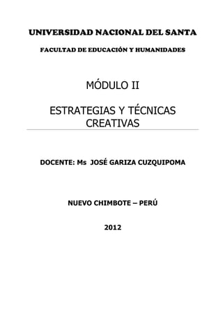 UNIVERSIDAD NACIONAL DEL SANTA

  FACULTAD DE EDUCACIÓN Y HUMANIDADES




             MÓDULO II

    ESTRATEGIAS Y TÉCNICAS
          CREATIVAS


  DOCENTE: Ms JOSÉ GARIZA CUZQUIPOMA




        NUEVO CHIMBOTE – PERÚ


                 2012
 
