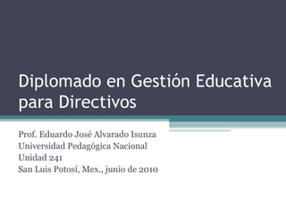 Diplomado en Gestión Educativa para Directivos Prof. Eduardo José Alvarado Isunza Universidad Pedagógica Nacional Unidad 241 San Luis Potosí, Mex., junio de 2010 