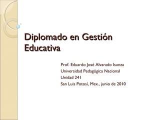 Diplomado en Gestión Educativa Prof. Eduardo José Alvarado Isunza Universidad Pedagógica Nacional Unidad 241 San Luis Potosí, Mex., junio de 2010 