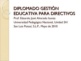 DIPLOMADO GESTIÓN EDUCATIVA PARA DIRECTIVOS Prof. Eduardo José Alvarado Isunza Universidad Pedagógica Nacional, Unidad 241 San Luis Potosí, S.L.P., Mayo de 2010 