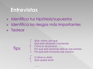  Identifica tus hipótesis/supuestos
 Identifica los riesgos más importantes
 Testear
Tips
Qué, cómo, por qué
Qué está diciendo / haciendo
Cómo lo dice/hace
Por qué está diciendo esto en ese sentido
Por qué está tomando ese camino
Cuál es su dolor
Qué quiere sentir
…….
 