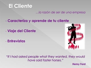 …la razón de ser de una empresa
- Caracteriza y aprende de tu cliente
- Viaje del Cliente
- Entrevistas
“If I had asked people what they wanted, they would
have said faster horses.”
Henry Ford
 