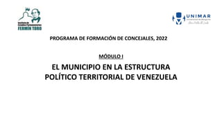 MÓDULO I
EL MUNICIPIO EN LA ESTRUCTURA
POLÍTICO TERRITORIAL DE VENEZUELA
PROGRAMA DE FORMACIÓN DE CONCEJALES, 2022
 