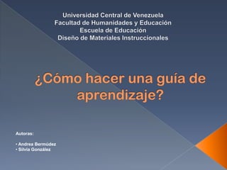 Universidad Central de Venezuela Facultad de Humanidades y Educación  Escuela de Educación Diseño de Materiales Instruccionales ¿Cómo hacer una guía de aprendizaje? Autoras: ,[object Object]