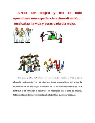 ¡Crece          con        alegría          y      haz       de       todo
aprendizaje una experiencia extraordinaria!.....
 musicaliza la vida y serás cada día mejor.




     Con estas y otras referencias se hace       posible mostrar la música como

elemento enriquecedor de las diversas áreas cognoscitivas así como la

implementación de estrategias musicales en los espacios de aprendizaje para

contribuir a la formación y desarrollo de habilidades en el área de música,

fortaleciendo así el desenvolvimiento del estudiante en su devenir cotidiano.
 