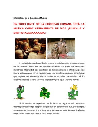 Integralidad de la Educación Musical


EN TODO NIVEL DE LA SOCIEDAD HUMANA ESTÁ LA
MÚSICA COMO HERRAMIENTA DE VIDA ¡BUSCALA Y
DISFRUTALAAAAAAAAA!




       La actividad musical no sólo afecta cada una de las áreas que conforman a
un ser humano, mejor aún, las interrelaciona en lo que puede ser la máxima
muestra de integralidad; así, sus efectos se multiplican hasta el infinito: Es posible
ilustrar este concepto con el crecimiento de una semilla (experiencia pedagógica)
que requiere tres elementos sin los cuales es imposible que subsista: el Sol
(aspecto afectivo), la tierra (aspecto cognoscitivo) y el agua (aspecto motriz).




       Si la semilla se depositara en la tierra sin agua ni sol, terminaría
desintegrándose tiempo después al igual que un conocimiento que, por ejemplo,
se aprende de memoria. Si a la tierra se le agregara un poco de agua, la plantita
empezaría a crecer más, pero al poco tiempo, moriría.
 