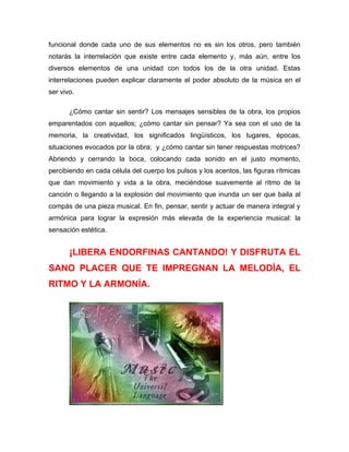 funcional donde cada uno de sus elementos no es sin los otros, pero también
notarás la interrelación que existe entre cada elemento y, más aún, entre los
diversos elementos de una unidad con todos los de la otra unidad. Estas
interrelaciones pueden explicar claramente el poder absoluto de la música en el
ser vivo.

       ¿Cómo cantar sin sentir? Los mensajes sensibles de la obra, los propios
emparentados con aquellos; ¿cómo cantar sin pensar? Ya sea con el uso de la
memoria, la creatividad, los significados lingüísticos, los lugares, épocas,
situaciones evocados por la obra; y ¿cómo cantar sin tener respuestas motrices?
Abriendo y cerrando la boca, colocando cada sonido en el justo momento,
percibiendo en cada célula del cuerpo los pulsos y los acentos, las figuras rítmicas
que dan movimiento y vida a la obra, meciéndose suavemente al ritmo de la
canción o llegando a la explosión del movimiento que inunda un ser que baila al
compás de una pieza musical. En fin, pensar, sentir y actuar de manera integral y
armónica para lograr la expresión más elevada de la experiencia musical: la
sensación estética.


       ¡LIBERA ENDORFINAS CANTANDO! Y DISFRUTA EL
SANO PLACER QUE TE IMPREGNAN LA MELODÍA, EL
RITMO Y LA ARMONÍA.
 