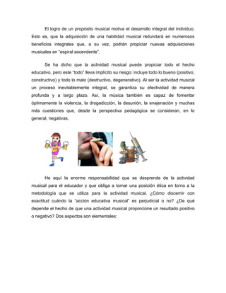 El logro de un propósito musical motiva el desarrollo integral del individuo.
Esto es, que la adquisición de una habilidad musical redundará en numerosos
beneficios integrales que, a su vez, podrán propiciar nuevas adquisiciones
musicales en “espiral ascendente”.

       Se ha dicho que la actividad musical puede propiciar todo el hecho
educativo, pero este “todo” lleva implícito su riesgo: incluye todo lo bueno (positivo,
constructivo) y todo lo malo (destructivo, degenerativo). Al ser la actividad musical
un proceso inevitablemente integral, se garantiza su efectividad de manera
profunda y a largo plazo. Así, la música también es capaz de fomentar
óptimamente la violencia, la drogadicción, la desunión, la enajenación y muchas
más cuestiones que, desde la perspectiva pedagógica se consideran, en lo
general, negativas.




       He aquí la enorme responsabilidad que se desprende de la actividad
musical para el educador y que obliga a tomar una posición ética en torno a la
metodología que se utiliza para la actividad musical. ¿Cómo discernir con
exactitud cuándo la “acción educativa musical” es perjudicial o no? ¿De qué
depende el hecho de que una actividad musical proporcione un resultado positivo
o negativo? Dos aspectos son elementales:
 