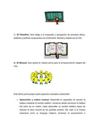 3.- El Filosófico: Qué obliga a la búsqueda y apropiación de principios éticos,
estéticos y políticos congruentes con el bienestar, libertad y respeto por el niño.




4.- El Musical: Que aporta la materia prima para el enriquecimiento integral del
niño.




Este último punto posee cuatro aspectos musicales a desarrollar:

   1. Apreciación y cultura musical: Desarrolla la capacidad de percibir la
        belleza mediante el sentido estético. comienza desde reconocer la belleza
        del canto de su madre, hasta desarrollar su sentido estético capaz de
        disfrutar la obra musical de los grandes autores. Dar valor a la música
        tradicional como su lenguaje materno, favorecer el acercamiento a
 