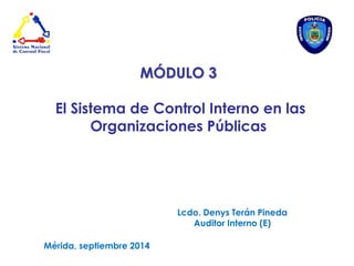 MÓDULO 3 
El Sistema de Control Interno en las Organizaciones Públicas 
Lcdo. Denys Terán Pineda 
Auditor Interno (E) 
Mérida, septiembre 2014  