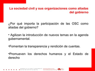 La sociedad civil y sus organizaciones como aliadas
del gobierno
¿Por qué importa la participación de las OSC como
aliadas del gobierno?
• Agilizan la introducción de nuevos temas en la agenda
gubernamental.
•Fomentan la transparencia y rendición de cuentas.
•Promueven los derechos humanos y el Estado de
derecho
 