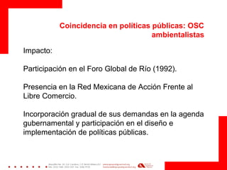 Coincidencia en políticas públicas: OSC
ambientalistas
Impacto:
Participación en el Foro Global de Río (1992).
Presencia en la Red Mexicana de Acción Frente al
Libre Comercio.
Incorporación gradual de sus demandas en la agenda
gubernamental y participación en el diseño e
implementación de políticas públicas.
 