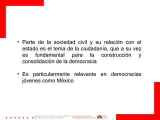 • Parte de la sociedad civil y su relación con el
estado es el tema de la ciudadanía, que a su vez
es fundamental para la construcción y
consolidación de la democracia
• Es particularmente relevante en democracias
jóvenes como México
 
