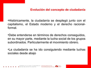 Evolución del concepto de ciudadanía
•Históricamente, la ciudadanía se desplegó junto con el
capitalismo, el Estado moderno y el derecho racional-
formal.
•Debe entenderse en términos de derechos conseguidos,
en su mayor parte, mediante la lucha social de los grupos
subordinados. Particularmente el movimiento obrero.
•La ciudadanía se ha ido consiguiendo mediante luchas
sociales desde abajo
 