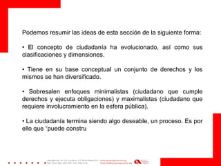 Podemos resumir las ideas de esta sección de la siguiente forma:
• El concepto de ciudadanía ha evolucionado, así como sus
clasificaciones y dimensiones.
• Tiene en su base conceptual un conjunto de derechos y los
mismos se han diversificado.
• Sobresalen enfoques minimalistas (ciudadano que cumple
derechos y ejecuta obligaciones) y maximalistas (ciudadano que
requiere involucramiento en la esfera pública).
• La ciudadanía termina siendo algo deseable, un proceso. Es por
ello que “puede constru
 