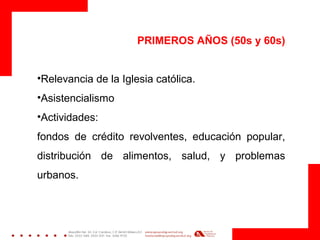 PRIMEROS AÑOS (50s y 60s)
•Relevancia de la Iglesia católica.
•Asistencialismo
•Actividades:
fondos de crédito revolventes, educación popular,
distribución de alimentos, salud, y problemas
urbanos.
 