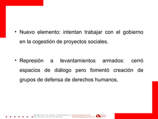 • Nuevo elemento: intentan trabajar con el gobierno
en la cogestión de proyectos sociales.
• Represión a levantamientos armados: cerró
espacios de diálogo pero fomentó creación de
grupos de defensa de derechos humanos.
 