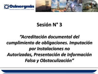 Sesión N° 3

      “Acreditación documental del
cumplimiento de obligaciones. Imputación
          por Instalaciones no
Autorizadas, Presentación de Información
        Falsa y Obstaculización”
 