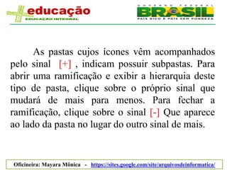 As pastas cujos ícones vêm acompanhados
pelo sinal [+] , indicam possuir subpastas. Para
abrir uma ramificação e exibir a hierarquia deste
tipo de pasta, clique sobre o próprio sinal que
mudará de mais para menos. Para fechar a
ramificação, clique sobre o sinal [-] Que aparece
ao lado da pasta no lugar do outro sinal de mais.


Oficineira: Mayara Mônica - https://sites.google.com/site/arquivosdeinformatica/
 