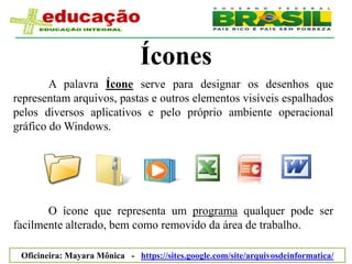 Ícones
        A palavra Ícone serve para designar os desenhos que
representam arquivos, pastas e outros elementos visíveis espalhados
pelos diversos aplicativos e pelo próprio ambiente operacional
gráfico do Windows.




       O ícone que representa um programa qualquer pode ser
facilmente alterado, bem como removido da área de trabalho.

 Oficineira: Mayara Mônica - https://sites.google.com/site/arquivosdeinformatica/
 