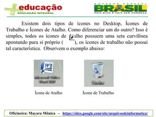 Existem dois tipos de ícones no Desktop, Ícones de
Trabalho e Ícones de Atalho. Como diferenciar um do outro? Isso é
simples, todos os ícones de Atalho possuem uma seta curvilínea
apontando para si próprio (      ), os ícones de trabalho não possui
tal característica. Observem o exemplo abaixo:




               Ícone de Atalho             Ícone de Trabalho



 Oficineira: Mayara Mônica - https://sites.google.com/site/arquivosdeinformatica/
 