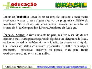 Ícone de Trabalho: Localiza-se na área de trabalho e geralmente
representa o acesso para algum arquivo ou programa utilitário do
Windows. No Desktop são considerados ícones de trabalho os
ícones do Meu Computador, Lixeira, Ambiente de Rede etc.

Ícone de Atalho: Assim como atalho para nós tem o sentido de um
caminho mais curto para chegar mais rápido a um determinado local,
os ícones de atalho também têm essa função, ter acesso mais rápido.
Os ícones de atalho costumam representar o atalho para algum
programa,     aplicativo, arquivos ou pastas. Mais para frente
explicaremos como se cria um atalho.



 Oficineira: Mayara Mônica - https://sites.google.com/site/arquivosdeinformatica/
 