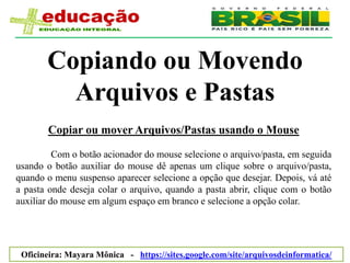Copiando ou Movendo
         Arquivos e Pastas
       Copiar ou mover Arquivos/Pastas usando o Mouse

          Com o botão acionador do mouse selecione o arquivo/pasta, em seguida
usando o botão auxiliar do mouse dê apenas um clique sobre o arquivo/pasta,
quando o menu suspenso aparecer selecione a opção que desejar. Depois, vá até
a pasta onde deseja colar o arquivo, quando a pasta abrir, clique com o botão
auxiliar do mouse em algum espaço em branco e selecione a opção colar.




 Oficineira: Mayara Mônica - https://sites.google.com/site/arquivosdeinformatica/
 