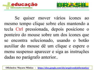Se quiser mover vários ícones ao
mesmo tempo clique sobre eles mantendo a
tecla Ctrl pressionada, depois posicione o
ponteiro do mouse sobre um dos ícones que
se encontra selecionado, usando o botão
auxiliar do mouse dê um clique e espere o
menu suspenso aparecer e siga as instruções
dadas no parágrafo anterior..

Oficineira: Mayara Mônica - https://sites.google.com/site/arquivosdeinformatica/
 