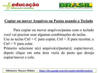 Copiar ou mover Arquivos ou Pastas usando o Teclado

       Para copiar ou mover arquivos/pastas com o teclado
você vai precisar usar algumas combinações de teclas.
Use as teclas Ctrl + C para copiar, Ctrl + X para recortar, e
Ctrl + V para colar.
Primeiro selecione o(s) arquivo(s)/pasta(s); copie/mover,
depois clique em uma área vazia da pasta que deseja
copiar/mover e cole.


 Oficineira: Mayara Mônica - https://sites.google.com/site/arquivosdeinformatica/
 