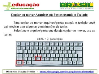 Copiar ou mover Arquivos ou Pastas usando o Teclado

        Para copiar ou mover arquivos/pastas usando o teclado você
vai precisar usar algumas combinações de teclas.
        Selecione o arquivo/pasta que deseja copiar ou mover, use as
teclas:
                             CTRL + C para copiar.




 Oficineira: Mayara Mônica - https://sites.google.com/site/arquivosdeinformatica/
 