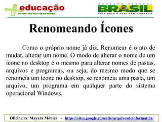 Renomeando Ícones
      Como o próprio nome já diz, Renomear é o ato de
mudar, alterar um nome. O modo de alterar o nome de um
ícone no desktop é o mesmo para alterar nomes de pastas,
arquivos e programas, ou seja, do mesmo modo que se
renomeia um ícone no desktop, se renomeia uma pasta, um
arquivo, um programa em qualquer parte do sistema
operacional Windows.


 Oficineira: Mayara Mônica - https://sites.google.com/site/arquivosdeinformatica/
 