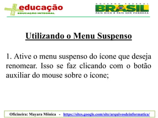 Utilizando o Menu Suspenso

1. Ative o menu suspenso do ícone que deseja
renomear. Isso se faz clicando com o botão
auxiliar do mouse sobre o ícone;



 Oficineira: Mayara Mônica - https://sites.google.com/site/arquivosdeinformatica/
 