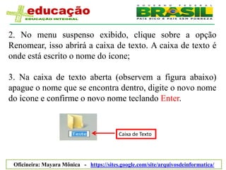 2. No menu suspenso exibido, clique sobre a opção
Renomear, isso abrirá a caixa de texto. A caixa de texto é
onde está escrito o nome do ícone;

3. Na caixa de texto aberta (observem a figura abaixo)
apague o nome que se encontra dentro, digite o novo nome
do ícone e confirme o novo nome teclando Enter.


                                          Caixa de Texto




 Oficineira: Mayara Mônica - https://sites.google.com/site/arquivosdeinformatica/
 