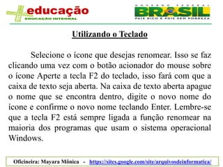Utilizando o Teclado

      Selecione o ícone que desejas renomear. Isso se faz
clicando uma vez com o botão acionador do mouse sobre
o ícone Aperte a tecla F2 do teclado, isso fará com que a
caixa de texto seja aberta. Na caixa de texto aberta apague
o nome que se encontra dentro, digite o novo nome do
ícone e confirme o novo nome teclando Enter. Lembre-se
que a tecla F2 está sempre ligada a função renomear na
maioria dos programas que usam o sistema operacional
Windows.

 Oficineira: Mayara Mônica - https://sites.google.com/site/arquivosdeinformatica/
 