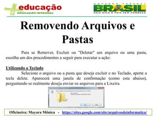 Removendo Arquivos e
              Pastas
         Para se Remover, Excluir ou "Deletar" um arquivo ou uma pasta,
escolha um dos procedimentos a seguir para executar a ação:

Utilizando o Teclado
        Selecione o arquivo ou a pasta que deseja excluir e no Teclado, aperte a
tecla delete. Aparecerá uma janela de confirmação (como esta abaixo),
perguntando se realmente deseja enviar os arquivos para a Lixeira.




 Oficineira: Mayara Mônica - https://sites.google.com/site/arquivosdeinformatica/
 