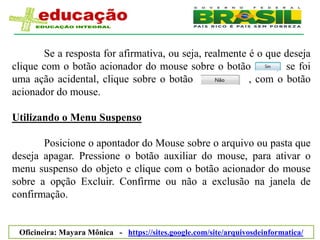 Se a resposta for afirmativa, ou seja, realmente é o que deseja
clique com o botão acionador do mouse sobre o botão           , se foi
uma ação acidental, clique sobre o botão                , com o botão
acionador do mouse.

Utilizando o Menu Suspenso

       Posicione o apontador do Mouse sobre o arquivo ou pasta que
deseja apagar. Pressione o botão auxiliar do mouse, para ativar o
menu suspenso do objeto e clique com o botão acionador do mouse
sobre a opção Excluir. Confirme ou não a exclusão na janela de
confirmação.


 Oficineira: Mayara Mônica - https://sites.google.com/site/arquivosdeinformatica/
 