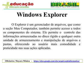 Windows Explorer
       O Explorer é um gerenciador de arquivos, que como
a seção Meu Computador, também permite acesso a todos
os componentes do sistema. Ele permite o controle das
informações armazenadas no disco rígido e qualquer outra
unidade de armazenamento e manipulação de arquivos e
pastas, oferecendo ao usuário mais comodidade e
praticidade nas suas ações aplicadas.


 Oficineira: Mayara Mônica - https://sites.google.com/site/arquivosdeinformatica/
 