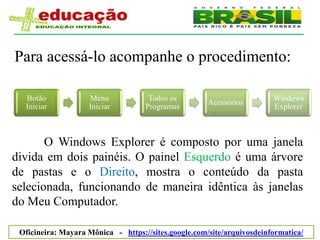 Para acessá-lo acompanhe o procedimento:

  Botão             Menu             Todos os                           Windows
                                                      Acessórios
  Iniciar           Iniciar         Programas                           Explorer



       O Windows Explorer é composto por uma janela
divida em dois painéis. O painel Esquerdo é uma árvore
de pastas e o Direito, mostra o conteúdo da pasta
selecionada, funcionando de maneira idêntica às janelas
do Meu Computador.

 Oficineira: Mayara Mônica - https://sites.google.com/site/arquivosdeinformatica/
 