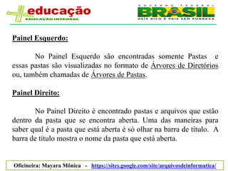 Painel Esquerdo:

       No Painel Esquerdo são encontradas somente Pastas e
essas pastas são visualizadas no formato de Árvores de Diretórios
ou, também chamadas de Árvores de Pastas.

Painel Direito:

       No Painel Direito é encontrado pastas e arquivos que estão
dentro da pasta que se encontra aberta. Uma das maneiras para
saber qual é a pasta que está aberta é só olhar na barra de título. A
barra de título mostra o nome da pasta que está aberta.


Oficineira: Mayara Mônica - https://sites.google.com/site/arquivosdeinformatica/
 
