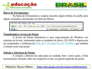 Barra de Ferramentas:
         Na barra de Ferramentas o usuário encontra alguns botões de atalho para
alguns comandos encontrados na barra de Menus.




Visualizando a Arvore de Pastas
          A árvore de Pastas (diretórios) é uma representação do Windows em
estrutura de árvore, mostrando todas as unidades de disco, CD, DVD e Impressora
do computador, o ambiente de Rede, a Lixeira e a Área de Trabalho, que também
é tratada como uma pasta.

Seleção e Abertura de Pastas
        A seleção e abertura de cada pasta ou unidade, bem como seção, é feita
normalmente clicando sobre seu respectivo ícone, no painel esquerdo da janela.


 Oficineira: Mayara Mônica - https://sites.google.com/site/arquivosdeinformatica/
 