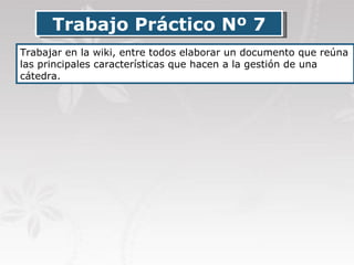 Trabajo Práctico Nº 7 Trabajar en la wiki, entre todos elaborar un documento que reúna las principales características que hacen a la gestión de una cátedra. 