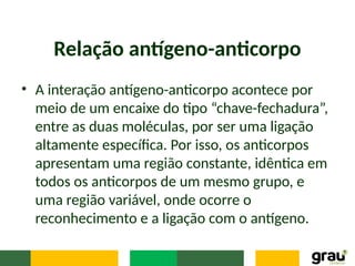 Relação antígeno-anticorpo
• A interação antígeno-anticorpo acontece por
meio de um encaixe do tipo “chave-fechadura”,
entre as duas moléculas, por ser uma ligação
altamente específica. Por isso, os anticorpos
apresentam uma região constante, idêntica em
todos os anticorpos de um mesmo grupo, e
uma região variável, onde ocorre o
reconhecimento e a ligação com o antígeno.
 