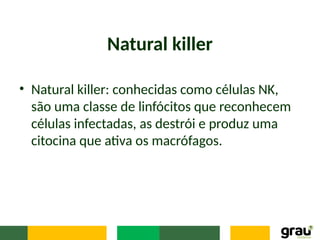 Natural killer
• Natural killer: conhecidas como células NK,
são uma classe de linfócitos que reconhecem
células infectadas, as destrói e produz uma
citocina que ativa os macrófagos.
 