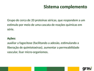 Sistema complemento
Grupo de cerca de 20 proteínas séricas, que respondem a um
estímulo por meio de uma cascata de reações químicas em
série.
Ações:
auxiliar a fagocitose (facilitando a adesão, estimulando a
liberação de quimiotoxinas), aumentar a permeabilidade
vascular, lisar micro-organismos.
 