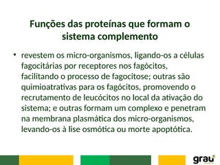 Funções das proteínas que formam o
sistema complemento
• revestem os micro-organismos, ligando-os a células
fagocitárias por receptores nos fagócitos,
facilitando o processo de fagocitose; outras são
quimioatrativas para os fagócitos, promovendo o
recrutamento de leucócitos no local da ativação do
sistema; e outras formam um complexo e penetram
na membrana plasmática dos micro-organismos,
levando-os à lise osmótica ou morte apoptótica.
 