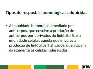 Tipos de respostas imunológicas adquiridas
• A imunidade humoral, ou mediada por
anticorpos, que envolve a produção de
anticorpos por derivados do linfócito B, e a
imunidade celular, aquela que envolve a
produção de linfócitos T ativados, que atacam
diretamente as células indesejadas.
 
