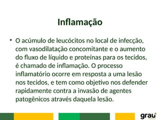 Inflamação
• O acúmulo de leucócitos no local de infecção,
com vasodilatação concomitante e o aumento
do fluxo de líquido e proteínas para os tecidos,
é chamado de inflamação. O processo
inflamatório ocorre em resposta a uma lesão
nos tecidos, e tem como objetivo nos defender
rapidamente contra a invasão de agentes
patogênicos através daquela lesão.
 