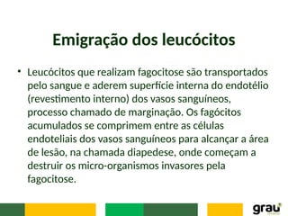 Emigração dos leucócitos
• Leucócitos que realizam fagocitose são transportados
pelo sangue e aderem superfície interna do endotélio
(revestimento interno) dos vasos sanguíneos,
processo chamado de marginação. Os fagócitos
acumulados se comprimem entre as células
endoteliais dos vasos sanguíneos para alcançar a área
de lesão, na chamada diapedese, onde começam a
destruir os micro-organismos invasores pela
fagocitose.
 