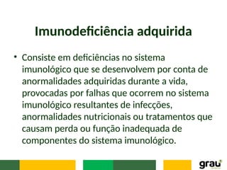 Imunodeficiência adquirida
• Consiste em deficiências no sistema
imunológico que se desenvolvem por conta de
anormalidades adquiridas durante a vida,
provocadas por falhas que ocorrem no sistema
imunológico resultantes de infecções,
anormalidades nutricionais ou tratamentos que
causam perda ou função inadequada de
componentes do sistema imunológico.
 